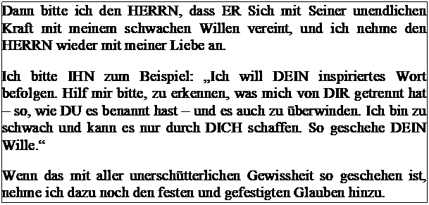 Tekstvak: Dann bitte ich den HERRN, dass ER Sich mit Seiner unendlichen Kraft mit meinem schwachen Willen vereint, und ich nehme den HERRN wieder mit meiner Liebe an.
Ich bitte IHN zum Beispiel: �Ich will DEIN inspiriertes Wort befolgen. Hilf mir bitte, zu erkennen, was mich von DIR getrennt hat � so, wie DU es benannt hast � und es auch zu �berwinden. Ich bin zu schwach und kann es nur durch DICH schaffen. So geschehe DEIN Wille.�
Wenn das mit aller unersch�tterlichen Gewissheit so geschehen ist, nehme ich dazu noch den festen und gefestigten Glauben hinzu.

