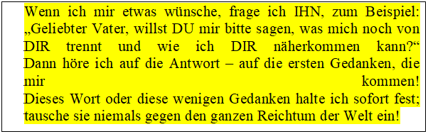 Tekstvak: Wenn ich mir etwas w�nsche, frage ich IHN, zum Beispiel:
�Geliebter Vater, willst DU mir bitte sagen, was mich noch von DIR trennt und wie ich DIR n�herkommen kann?�
Dann h�re ich auf die Antwort � auf die ersten Gedanken, die mir kommen!
Dieses Wort oder diese wenigen Gedanken halte ich sofort fest;
tausche sie niemals gegen den ganzen Reichtum der Welt ein!
